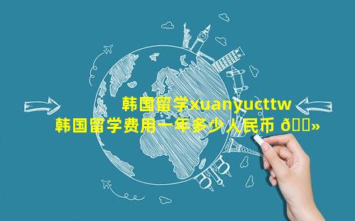 韩国留学xuanyucttw 韩国留学费用一年多少人民币 🌻
